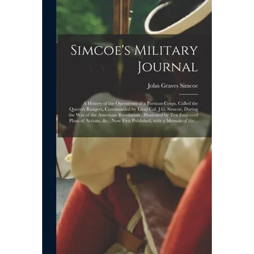 Simcoe's Military Journal: a History of the Operations of a Partisan Corps, Called the Queen's Rangers, Commanded by Lieut Col. J.G. Simcoe, Duri