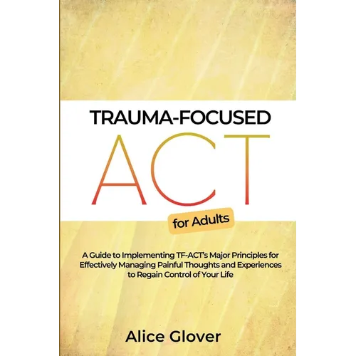 Trauma-Focused ACT for Adults: A Guide to Implementing TF-ACT's Major Principles for Effectively Managing Painful Thoughts and Experiences to Regain