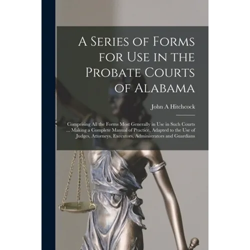 A Series of Forms for Use in the Probate Courts of Alabama: Comprising All the Forms Most Generally in Use in Such Courts ... Making a Complete Manual