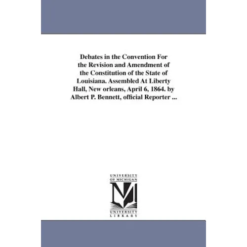 Debates in the Convention For the Revision and Amendment of the Constitution of the State of Louisiana. Assembled At Liberty Hall, New orleans, April