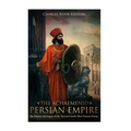 The Achaemenid Persian Empire: The History and Legacy of the Ancient Greeks' Most Famous Enemy