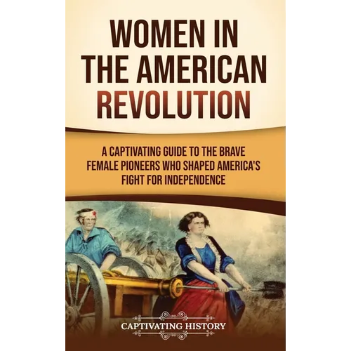 Women in the American Revolution: A Captivating Guide to the Brave Female Pioneers Who Shaped America's Fight for Independence