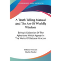 A Truth Telling Manual And The Art Of Worldly Wisdom: Being A Collection Of The Aphorisms Which Appear In The Works Of Baltasar Gracian