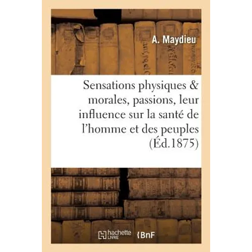 Sensations Physiques Et Morales, Passions, Leur Influence Sur La Santé de l'Homme Et Des Peuples,