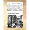 Short Sermons, Designed for the Use of Those, Who Have But Little Time or Inclination to Read Longer Discourses. by Thomas T. Biddulph, A.M. the Fifth