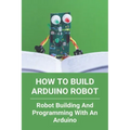 How To Build Arduino Robot: Robot Building And Programming With An Arduino: Building A Robot For Beginners