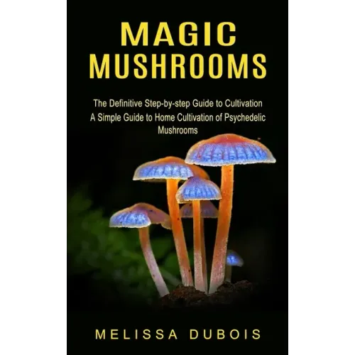Magic Mushrooms: The Definitive Step-by-step Guide to Cultivation (A Simple Guide to Home Cultivation of Psychedelic Mushrooms)