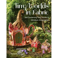 Tiny Worlds in Fabric: Sew Enchanting Fairy Houses & Miniature Masterpieces