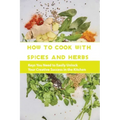 How To Cook With Spices And Herbs- Keys You Need To Easily Unlock Your Creative Success In The Kitchen: Herbs And Spices For Beginners