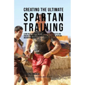 Creating the Ultimate Spartan Training: Learn the Secrets and Tricks Used by the Best Athletes and Coaches to Improve Your Conditioning, Athleticism,
