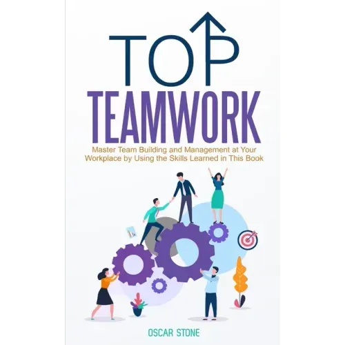 Top Teamwork: Master Team Building and Management at Your Workplace by Using the Skills Learned in This Book