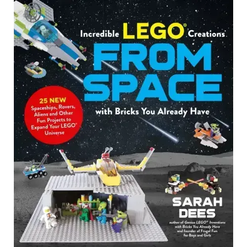 Incredible Lego Creations from Space with Bricks You Already Have: 25 New Spaceships, Rovers, Aliens and Other Fun Projects to Expand Your Lego Univer