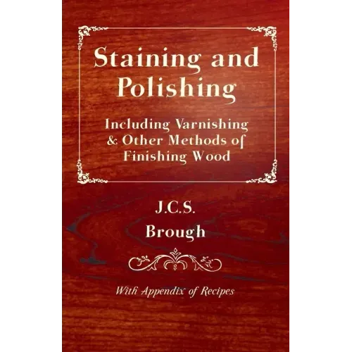 Staining and Polishing - Including Varnishing & Other Methods of Finishing Wood, with Appendix of Recipes