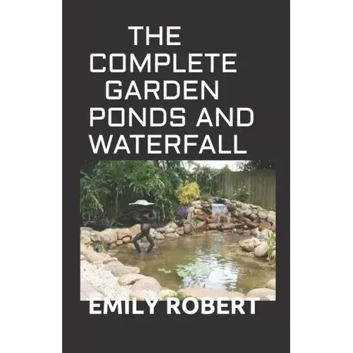 The Complete Garden Ponds and Waterfall: All You Need To Know About Building Waterfalls, Ponds, and Streams In Your Home