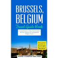 Brussels: Brussels, Belgium: Travel Guide Book-A Comprehensive 5-Day Travel Guide to Brussels, Belgium & Unforgettable Belgian Travel