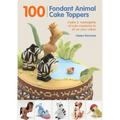 100 Fondant Animal Cake Toppers: Make a Menagerie of Cute Creatures to Sit on Your Cakes