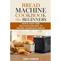 Bread Machine Cookbook for Beginners: Quick, Easy and Delicious Recipes to Baking Homemade Bread