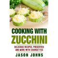 Cooking With Zucchini - Delicious Recipes, Preserves and More With Courgettes: How To Deal With A Glut Of Zucchini And Love It!