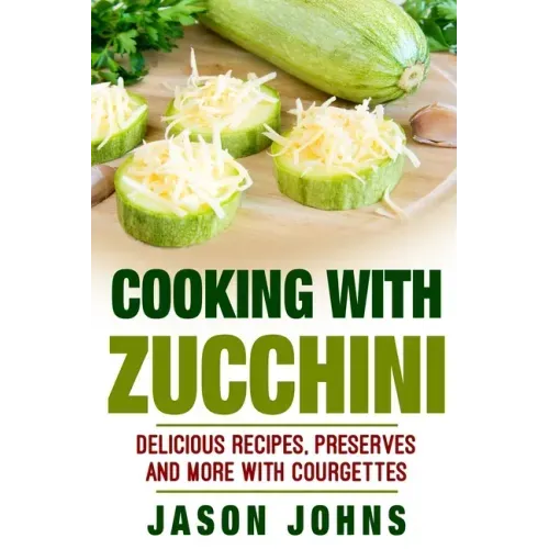 Cooking With Zucchini - Delicious Recipes, Preserves and More With Courgettes: How To Deal With A Glut Of Zucchini And Love It!