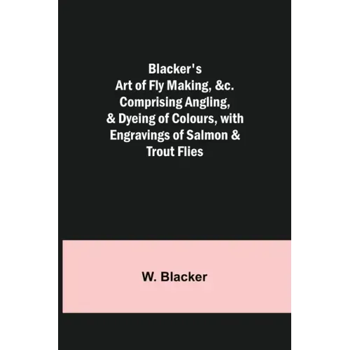 Blacker's Art of Fly Making, &c.; Comprising Angling, & Dyeing of Colours, with Engravings of Salmon & Trout Flies