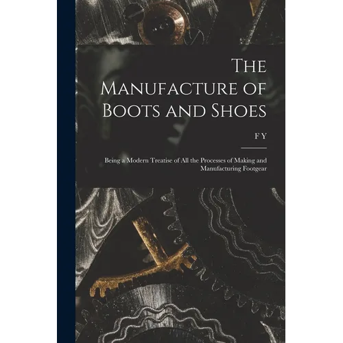 The Manufacture of Boots and Shoes: Being a Modern Treatise of all the Processes of Making and Manufacturing Footgear