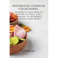 Dehydrator Cookbook for Beginners: Dehydrate Your Food To Extend Its Shelf Life, Preserve Its Nutrients, & Reduce Food Waste