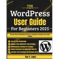 The WordPress User Guide For Beginners 2025: Tips and Tricks for Maximizing Performance, Productivity, and Unlock Your Creative Potential