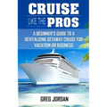 Cruise Like The Pros!: A Beginners Guide To A Revitalizing Cruise For Vacation or Business