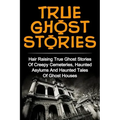 True Ghost Stories: Hair Raising True Ghost Stories Of Creepy Cemeteries, Haunted Asylums And Haunted Tales Of Ghost Houses!