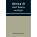 A collection of Latin maxims & rules, in law and equity, selected from the most eminent authors, on the civil, canon, feudal, English and Scots law, w