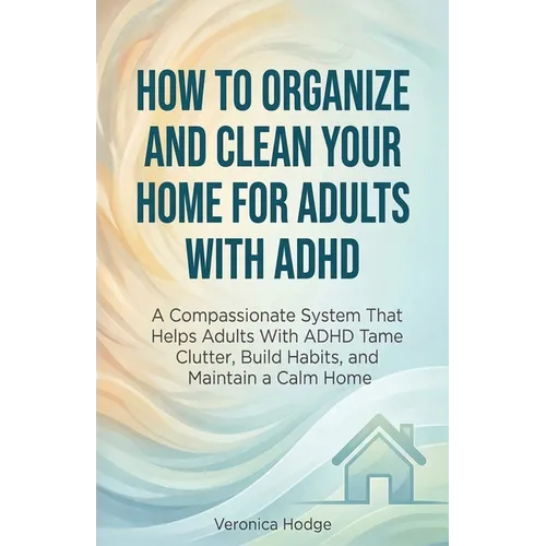 How to Organize and Clean Your Home For Adults with ADHD: A Compassionate System That Helps Adults With ADHD Tame Clutter, Build Habits, and Maintain