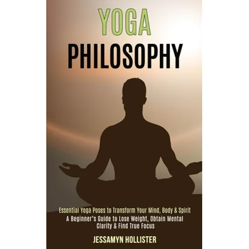 Yoga Philosophy: Essential Yoga Poses to Transform Your Mind, Body & Spirit (A Beginner's Guide to Lose Weight, Obtain Mental Clarity & Find True Focu