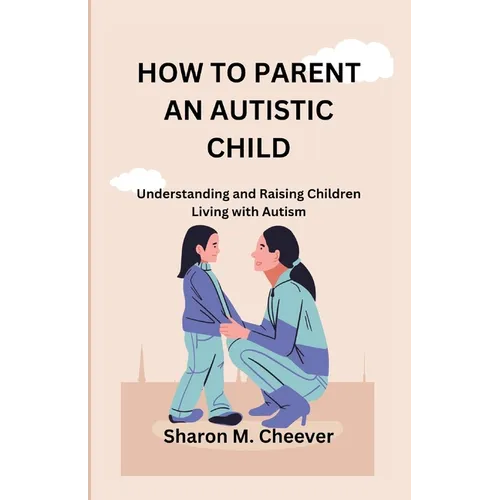 How to Parent an Autistic Child: Understanding and Raising Children Living with Autism