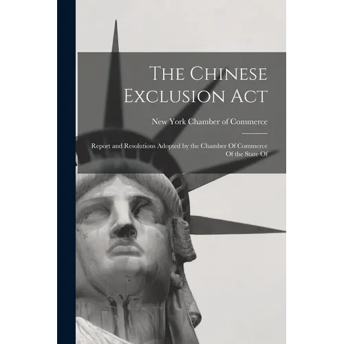 The Chinese Exclusion Act: Report and Resolutions Adopted by the Chamber Of Commerce Of the State Of