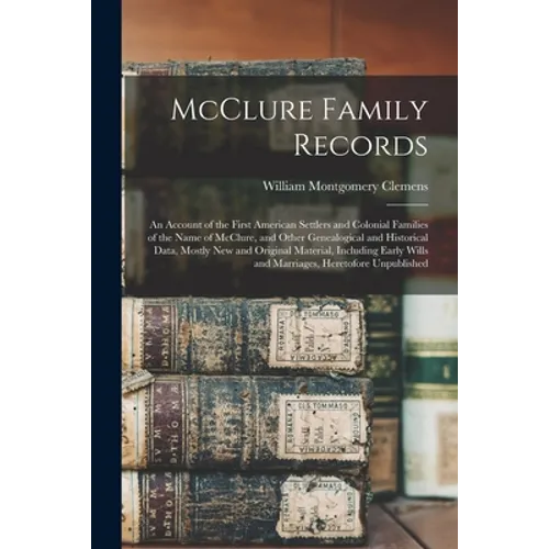 McClure Family Records: An Account of the First American Settlers and Colonial Families of the Name of McClure, and Other Genealogical and His