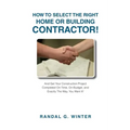 How to Select the Right Home or Building Contractor: Get Your Construction Project Completed on Time, on Budget, and Exactly the Way You Want It!