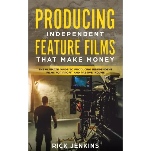 Producing Independent Feature Films That Make Money: The Ultimate Guide to Producing Independent Films for Profit and Passive Income
