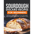 Sourdough Discard Recipes for Beginners: Deliciously Simple Recipes to Turn Sourdough Discard into Breads, Snacks, and Sweet Treats.