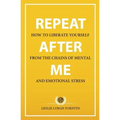 Repeat After Me: How to Liberate Yourself from the Chains of Mental and Emotional Stress