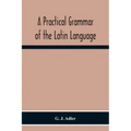 A Practical Grammar Of The Latin Language; With Perpetual Exercises In Speaking And Writing; For Use Of Schools, Colleges, And Private Learners