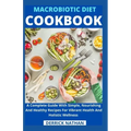 Macrobiotic Diet Cookbook: A Complete Guide With Simple, Nourishing And Healthy Recipes For Vibrant Health And Holistic Wellness
