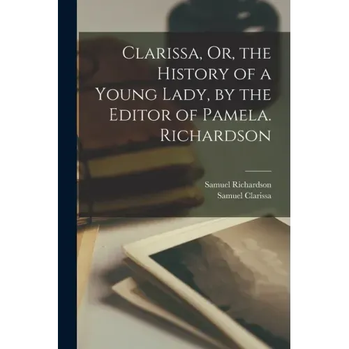 Clarissa, Or, the History of a Young Lady, by the Editor of Pamela. Richardson