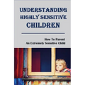 Understanding Highly Sensitive Children: How To Parent An Extremely Sensitive Child: Understanding The Highly Sensitive Child