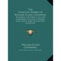 The Complete Works Of William Ellery Channing: Including The Perfect Life And Containing A Copious General Index And A Table Of Scripture References