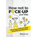 How not to fuck-up your kids: Minimising childhood trauma and practical parenting ideas