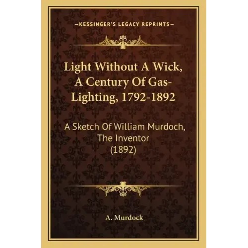 Light Without A Wick, A Century Of Gas-Lighting, 1792-1892: A Sketch Of William Murdoch, The Inventor (1892)