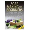 Soap Making for Beginners: A Guide to Making Natural Homemade Soaps from Scratch, Includes Recipes and Step by Step Processes for Making Soaps