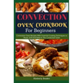 Convection Oven Cookbook for Beginners: Convection Oven Recipes With Essential Cooking Techniques to Roast, Grill And Bake In The Convection Oven