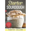Starter Sourdough: Learn how to make sourdough to bake bread, loaves, and pizza with over 50 recipes