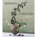 Ikebana Unbound: A Modern Approach to the Ancient Japanese Art of Flower Arranging